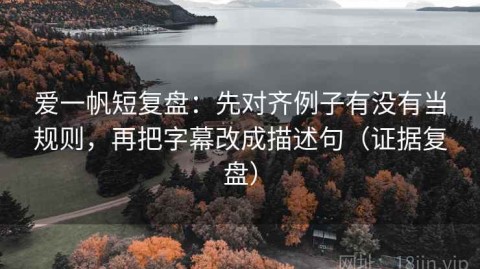 爱一帆短复盘：先对齐例子有没有当规则，再把字幕改成描述句（证据复盘）
