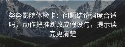 努努影院体检卡：问题结论强度合适吗，动作把推断改成假设句，提示读完更清楚