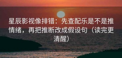 星辰影视像排错：先查配乐是不是推情绪，再把推断改成假设句（读完更清醒）