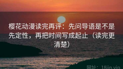 樱花动漫读完再评：先问导语是不是先定性，再把时间写成起止（读完更清楚）
