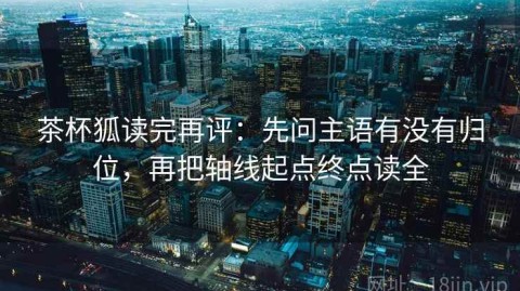 茶杯狐读完再评：先问主语有没有归位，再把轴线起点终点读全