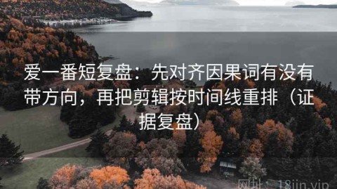 爱一番短复盘：先对齐因果词有没有带方向，再把剪辑按时间线重排（证据复盘）