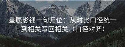 星辰影视一句归位：从对比口径统一到相关写回相关（口径对齐）