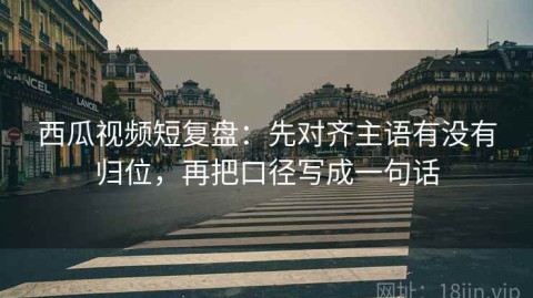 西瓜视频短复盘：先对齐主语有没有归位，再把口径写成一句话