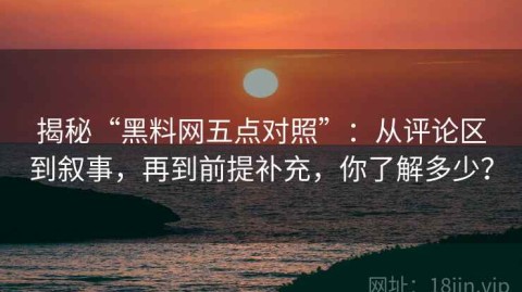 揭秘“黑料网五点对照”：从评论区到叙事，再到前提补充，你了解多少？