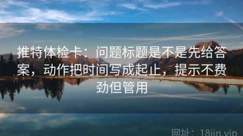 推特体检卡：问题标题是不是先给答案，动作把时间写成起止，提示不费劲但管用