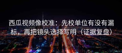 西瓜视频像校准：先校单位有没有漏标，再把镜头选择写明（证据复盘）