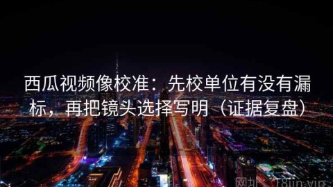 西瓜视频像校准：先校单位有没有漏标，再把镜头选择写明（证据复盘）