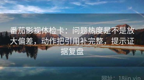 番茄影视体检卡：问题热度是不是放大偏差，动作把引用补完整，提示证据复盘