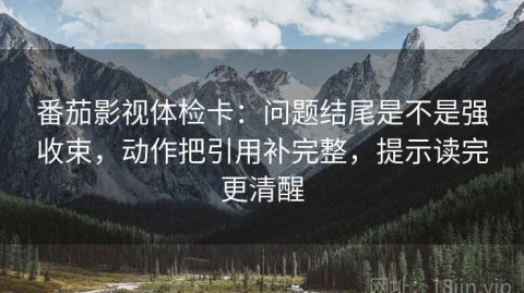 番茄影视体检卡：问题结尾是不是强收束，动作把引用补完整，提示读完更清醒