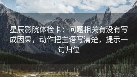 星辰影院体检卡：问题相关有没有写成因果，动作把主语写清楚，提示一句归位