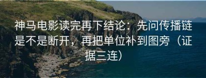 神马电影读完再下结论：先问传播链是不是断开，再把单位补到图旁（证据三连）