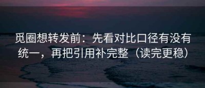 觅圈想转发前：先看对比口径有没有统一，再把引用补完整（读完更稳）