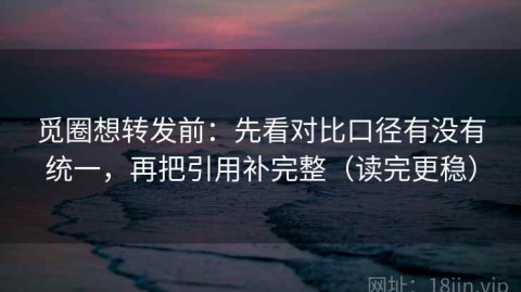 觅圈想转发前：先看对比口径有没有统一，再把引用补完整（读完更稳）