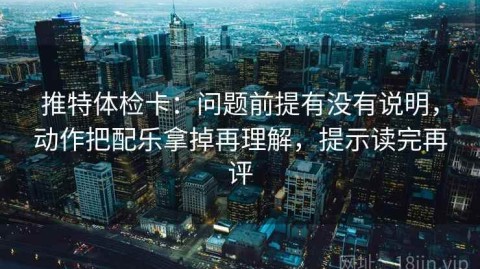 推特体检卡：问题前提有没有说明，动作把配乐拿掉再理解，提示读完再评