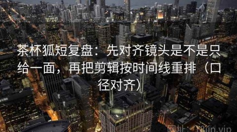 茶杯狐短复盘：先对齐镜头是不是只给一面，再把剪辑按时间线重排（口径对齐）