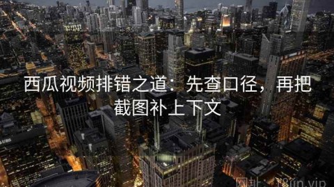 西瓜视频排错之道：先查口径，再把截图补上下文
