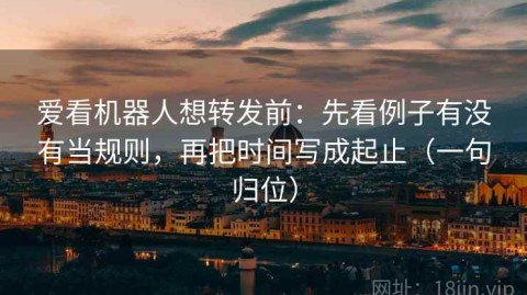 爱看机器人想转发前：先看例子有没有当规则，再把时间写成起止（一句归位）