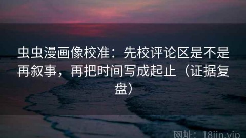 虫虫漫画像校准：先校评论区是不是再叙事，再把时间写成起止（证据复盘）