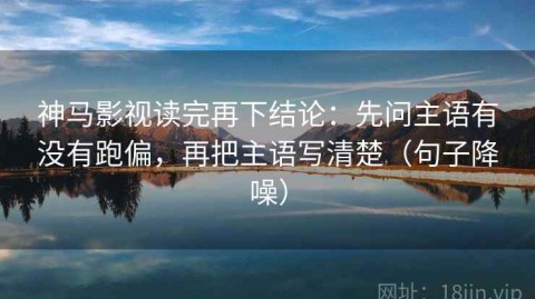 神马影视读完再下结论：先问主语有没有跑偏，再把主语写清楚（句子降噪）