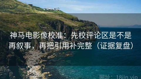 神马电影像校准：先校评论区是不是再叙事，再把引用补完整（证据复盘）