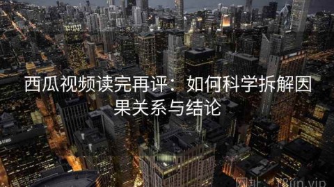 西瓜视频读完再评：如何科学拆解因果关系与结论