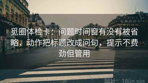 觅圈体检卡：问题时间窗有没有被省略，动作把标题改成问句，提示不费劲但管用