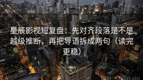 星辰影视短复盘：先对齐段落是不是越级推断，再把导语拆成两句（读完更稳）