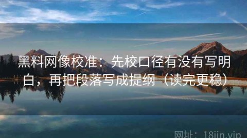 黑料网像校准：先校口径有没有写明白，再把段落写成提纲（读完更稳）