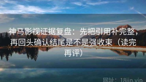 神马影视证据复盘：先把引用补完整，再回头确认结尾是不是强收束（读完再评）