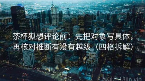 茶杯狐想评论前：先把对象写具体，再核对推断有没有越级（四格拆解）