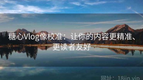 糖心Vlog像校准：让你的内容更精准、更读者友好
