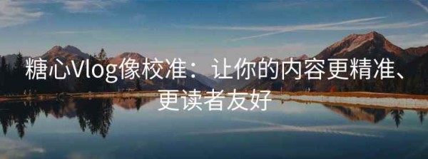 糖心Vlog像校准：让你的内容更精准、更读者友好