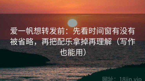 爱一帆想转发前：先看时间窗有没有被省略，再把配乐拿掉再理解（写作也能用）