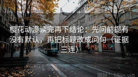 樱花动漫读完再下结论：先问前提有没有默认，再把标题改成问句（证据三连）