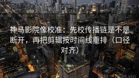 神马影院像校准：先校传播链是不是断开，再把剪辑按时间线重排（口径对齐）