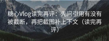 糖心Vlog读完再评：先问引用有没有被截断，再把截图补上下文（读完再评）