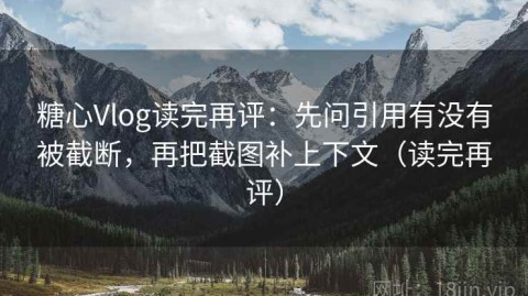 糖心Vlog读完再评：先问引用有没有被截断，再把截图补上下文（读完再评）