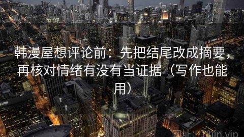 韩漫屋想评论前：先把结尾改成摘要，再核对情绪有没有当证据（写作也能用）