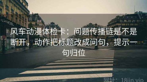 风车动漫体检卡：问题传播链是不是断开，动作把标题改成问句，提示一句归位