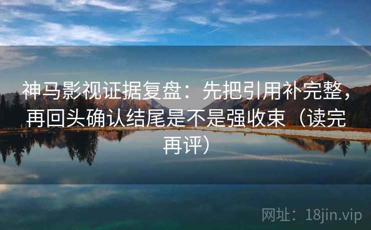 神马影视证据复盘：先把引用补完整，再回头确认结尾是不是强收束（读完再评）