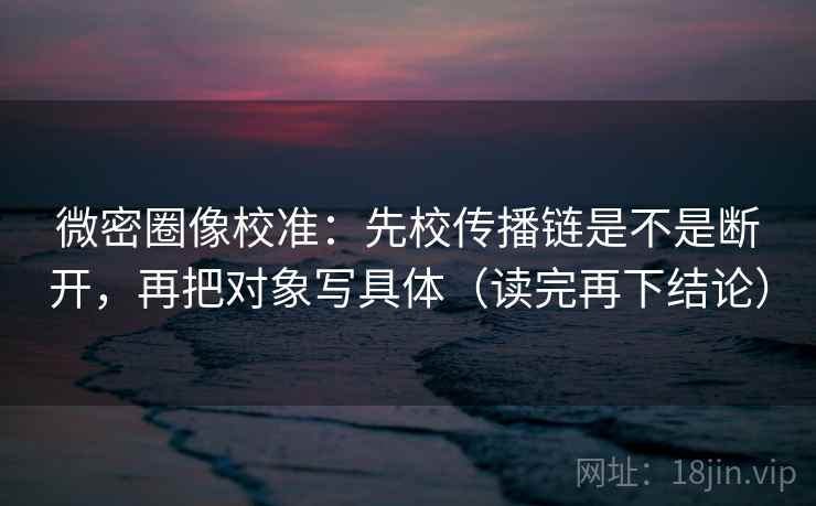 微密圈像校准：先校传播链是不是断开，再把对象写具体（读完再下结论）