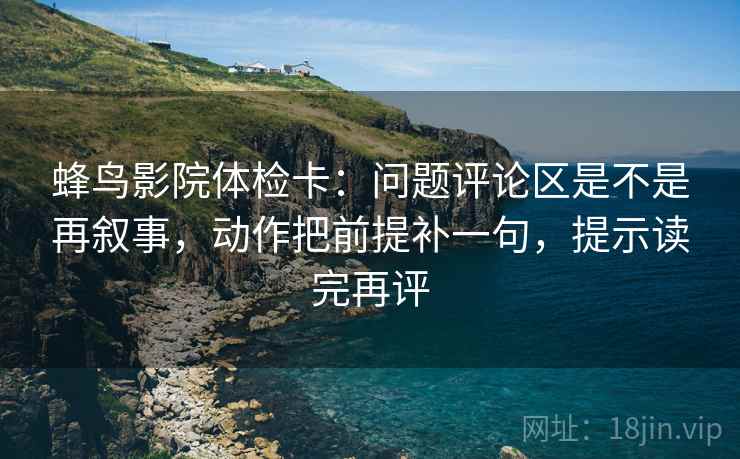 蜂鸟影院体检卡:问题评论区是不是再叙事,动作把前提补一句,提示读完再评 蜂鸟影院体检卡:问题评论区是不是再叙事,动作把前提补一句,提示读完再评