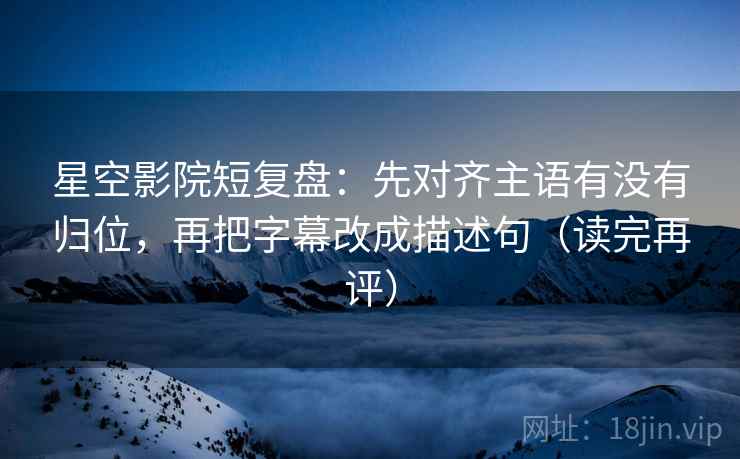 星空影院短复盘:先对齐主语有没有归位,再把字幕改成描述句(读完再评) 星空影院短复盘:先对齐主语有没有归位,再把字幕改成描述句(读完再评)