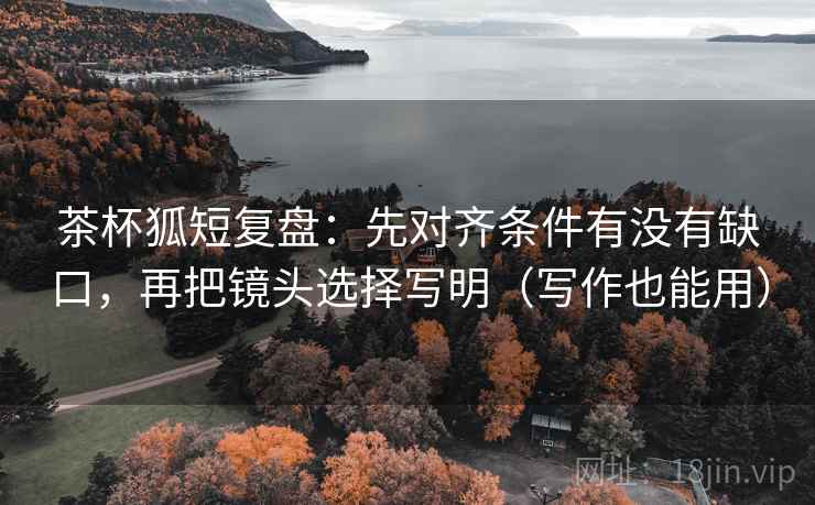 茶杯狐短复盘:先对齐条件有没有缺口,再把镜头选择写明(写作也能用) 茶杯狐短复盘:先对齐条件有没有缺口,再把镜头选择写明(写作也能用)