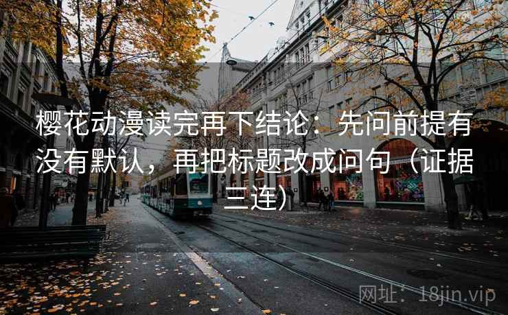 樱花动漫读完再下结论：先问前提有没有默认，再把标题改成问句（证据三连）