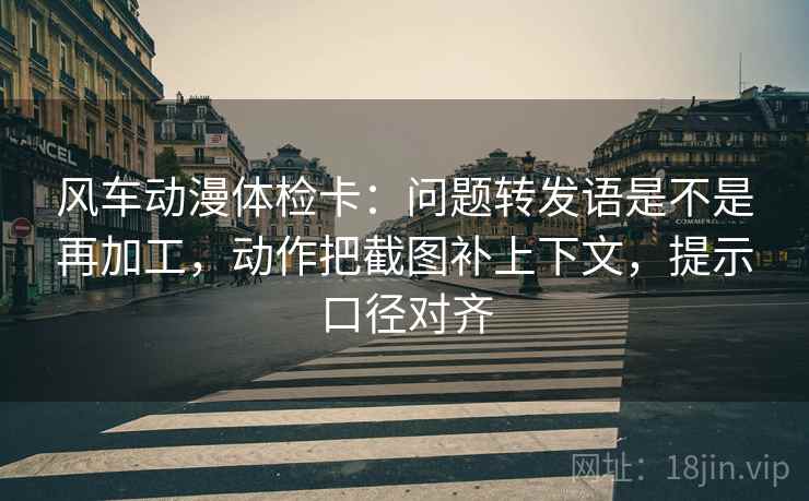 风车动漫体检卡:问题转发语是不是再加工,动作把截图补上下文,提示口径对齐 风车动漫体检卡:问题转发语是不是再加工,动作把截图补上下文,提示口径对齐