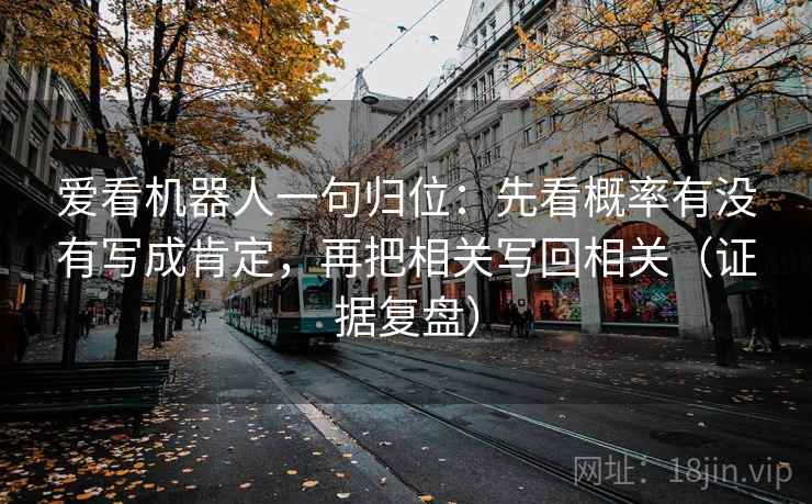 爱看机器人一句归位:先看概率有没有写成肯定,再把相关写回相关(证据复盘) 爱看机器人一句归位:先看概率有没有写成肯定,再把相关写回相关(证据复盘)