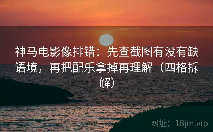 神马电影像排错：先查截图有没有缺语境，再把配乐拿掉再理解（四格拆解）