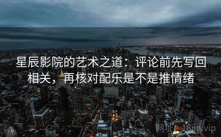 星辰影院的艺术之道：评论前先写回相关，再核对配乐是不是推情绪